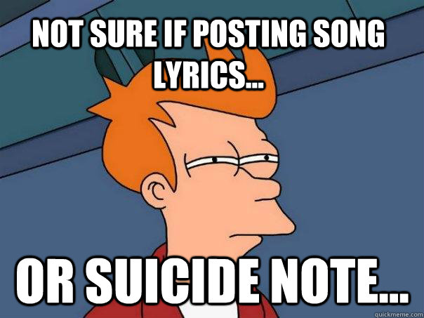 Not sure if posting song lyrics... Or suicide note...  Futurama Fry