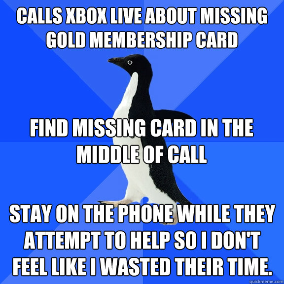 Calls Xbox live about missing Gold Membership card Find missing card in the middle of call Stay on the phone while they attempt to help so I don't feel like I wasted their time. - Calls Xbox live about missing Gold Membership card Find missing card in the middle of call Stay on the phone while they attempt to help so I don't feel like I wasted their time.  Socially Awkward Penguin