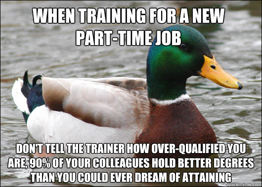 When training for a new       part-time job don't tell the trainer how over-qualified you are, 90% of your colleagues hold better degrees than you could ever dream of attaining - When training for a new       part-time job don't tell the trainer how over-qualified you are, 90% of your colleagues hold better degrees than you could ever dream of attaining  Misc