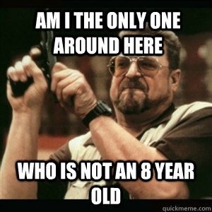 Am i the only one around here who is not an 8 year old  Am I The Only One Round Here