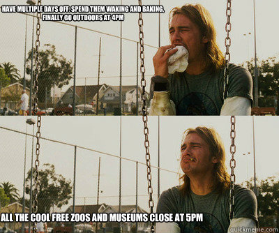 Have multiple days off. Spend them waking and baking, finally go outdoors at 4pm All the cool free zoos and museums close at 5pm  First World Stoner Problems