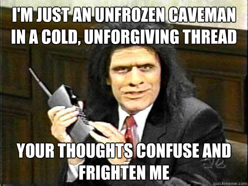 i'm just an unfrozen caveman in a cold, unforgiving thread Your thoughts confuse and frighten me - i'm just an unfrozen caveman in a cold, unforgiving thread Your thoughts confuse and frighten me  Unfrozen Caveman Lawyer