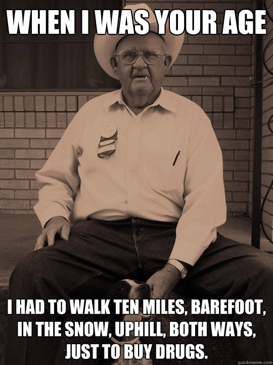 when i was your age i had to walk Ten miles, barefoot, in the snow, uphill, both ways,
just to buy drugs. - when i was your age i had to walk Ten miles, barefoot, in the snow, uphill, both ways,
just to buy drugs.  When i was your age