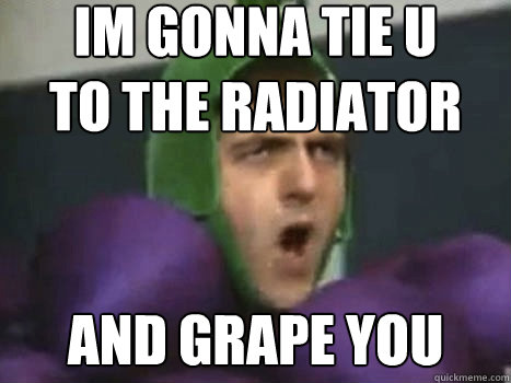 im gonna tie u
to the radiator and grape you  