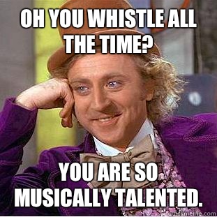 Oh you whistle all the time? You are so musically talented.  Condescending Wonka