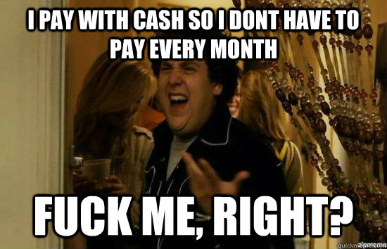 I pay with cash so I dont have to pay every month fuck me, right?  fuckmeright