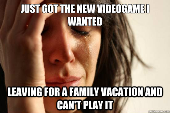 Just got the new videogame I wanted Leaving for a family vacation and can't play it  First World Problems