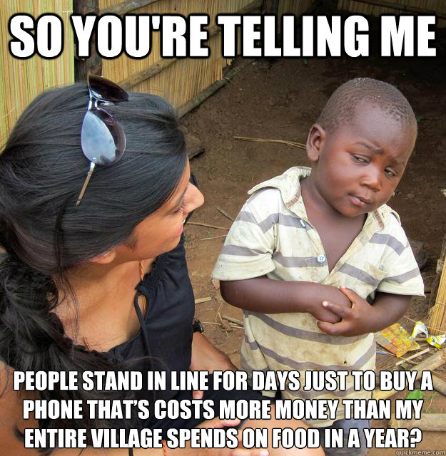 So you're telling me people stand in line for days just to buy a phone that’s costs more money than my entire village spends on food in a year? 
  Skeptical Third World Child