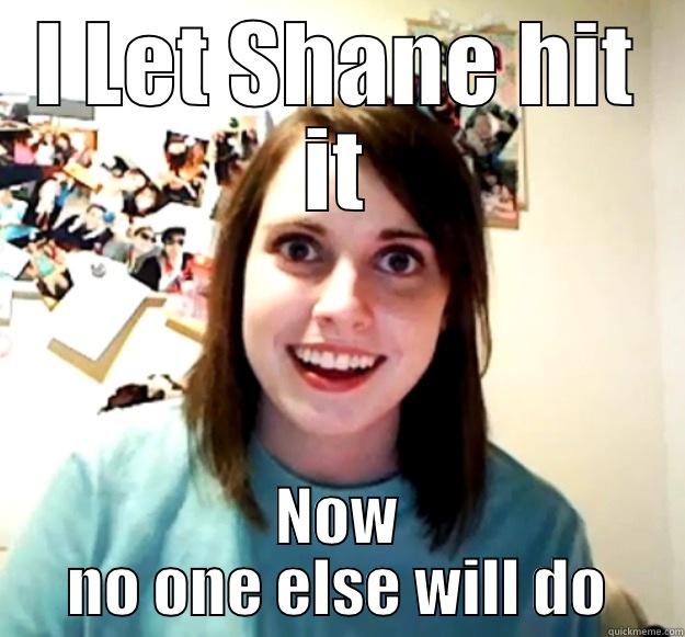 I LET SHANE HIT IT NOW NO ONE ELSE WILL DO Overly Attached Girlfriend