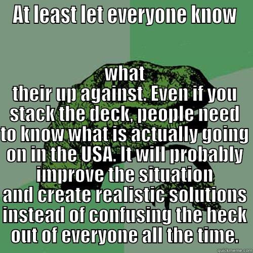 AT LEAST LET EVERYONE KNOW WHAT THEIR UP AGAINST. EVEN IF YOU STACK THE DECK, PEOPLE NEED TO KNOW WHAT IS ACTUALLY GOING ON IN THE USA. IT WILL PROBABLY IMPROVE THE SITUATION AND CREATE REALISTIC SOLUTIONS INSTEAD OF CONFUSING THE HECK OUT OF EVERYONE ALL THE TIME. Philosoraptor