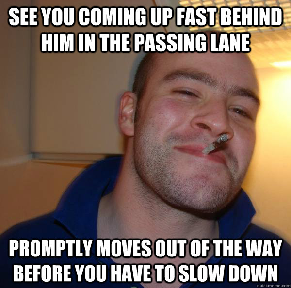 See you coming up fast behind him in the passing lane Promptly moves out of the way before you have to slow down - See you coming up fast behind him in the passing lane Promptly moves out of the way before you have to slow down  Misc