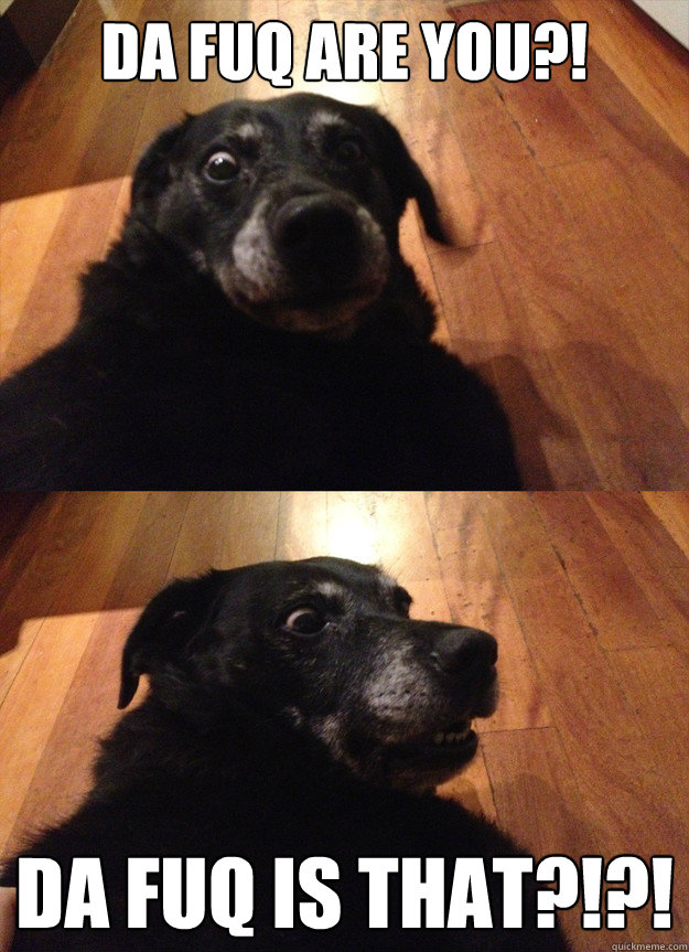 Da Fuq Are you?! Da fuq is that?!?!  