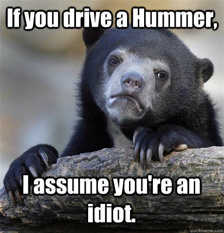 If you drive a Hummer, I assume you're an idiot.  Confession Bear