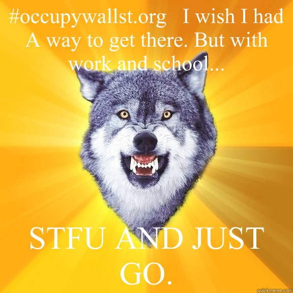 #occupywallst.org   I wish I had A way to get there. But with work and school... STFU AND JUST GO.  Courage Wolf