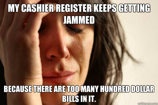 My Cashier Register keeps getting jammed Because there are too many hundred dollar bills in it.  First World Problems