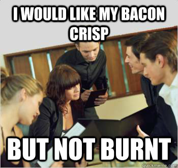 I would like my bacon crisp but not burnt  Scumbag customer