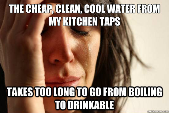 The cheap, clean, cool water from my kitchen taps Takes too long to go from boiling to drinkable  First World Problems