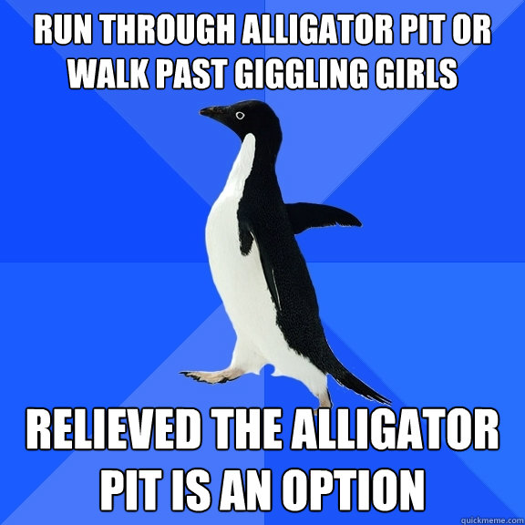 Run through alligator pit or walk past giggling girls Relieved the alligator pit is an option  Socially Awkward Penguin