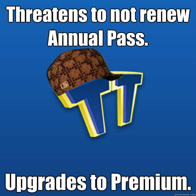 Threatens to not renew Annual Pass. Upgrades to Premium.  Scumbag