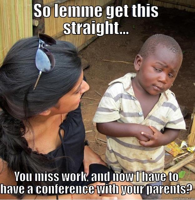 SO LEMME GET THIS STRAIGHT... YOU MISS WORK, AND NOW I HAVE TO HAVE A CONFERENCE WITH YOUR PARENTS? Skeptical Third World Kid