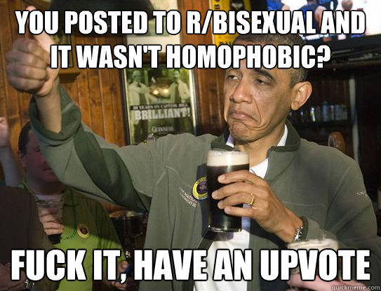 You posted to r/bisexual and it wasn't homophobic? Fuck it, have an upvote   Upvoting Obama
