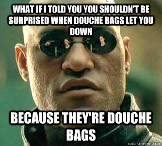 What if I told you you shouldn't be surprised when douche bags let you down   Because they're douche bags  What if I told you