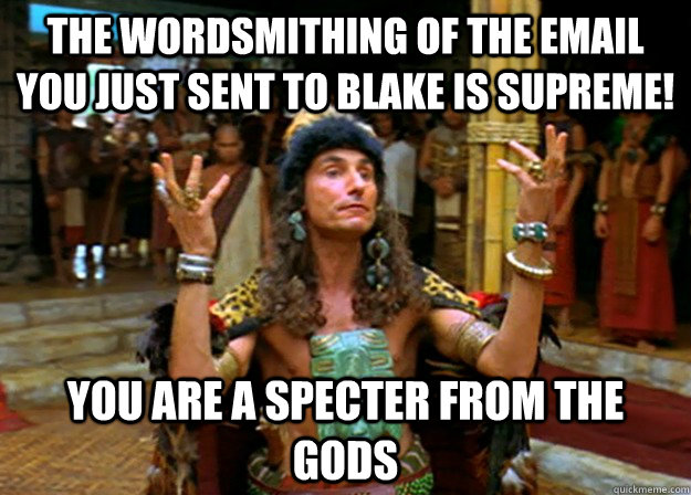 The wordsmithing of the email you just sent to Blake is supreme! you are a specter from the gods  
