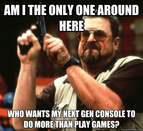 Am i the only one around here who wants my next gen console to do more than play games? - Am i the only one around here who wants my next gen console to do more than play games?  Am I The Only One Around Here