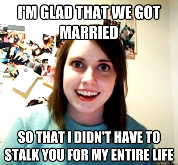I'm glad that we got married so that I didn't have to stalk you for my entire life  Overly Attached Girlfriend