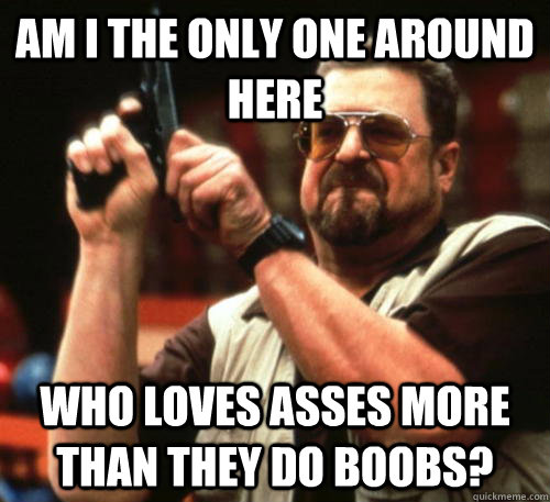 Am i the only one around here who loves asses more than they do boobs?  Am I The Only One Around Here