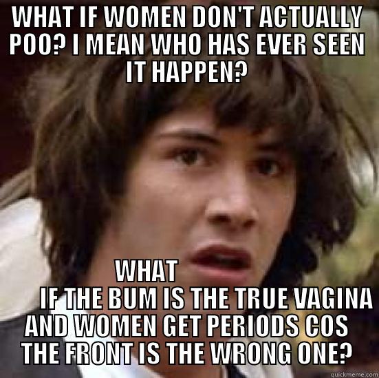 WHAT IF WOMEN DON'T ACTUALLY POO? I MEAN WHO HAS EVER SEEN IT HAPPEN? WHAT                          IF THE BUM IS THE TRUE VAGINA AND WOMEN GET PERIODS COS THE FRONT IS THE WRONG ONE? conspiracy keanu