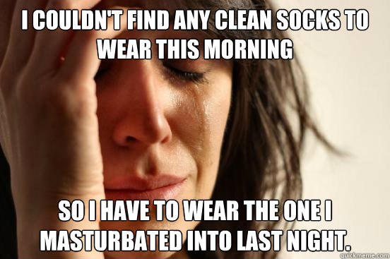 I couldn't find any clean socks to wear this morning So I have to wear the one I masturbated into last night.  First World Problems
