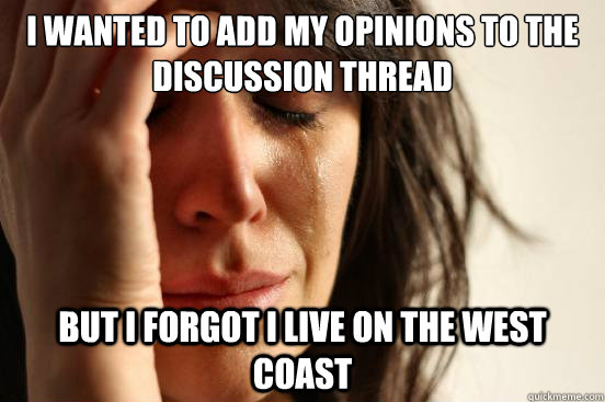 I wanted to add my opinions to the discussion thread But i forgot i live on the west coast  First World Problems