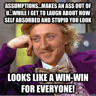 Assumptions...makes an ass out of U...while I get to laugh about how self absorbed and stupid you look Looks like a win-win for everyone!  Creepy Wonka