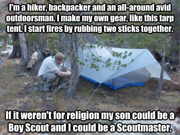 I'm a hiker, backpacker and an all-around avid outdoorsman. I make my own gear, like this tarp tent. I start fires by rubbing two sticks together. If it weren't for religion my son could be a Boy Scout and I could be a Scoutmaster. - I'm a hiker, backpacker and an all-around avid outdoorsman. I make my own gear, like this tarp tent. I start fires by rubbing two sticks together. If it weren't for religion my son could be a Boy Scout and I could be a Scoutmaster.  Misc