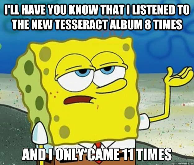 I'll have you know that I listened to the new tesseract album 8 times And i only came 11 times  Tough Spongebob