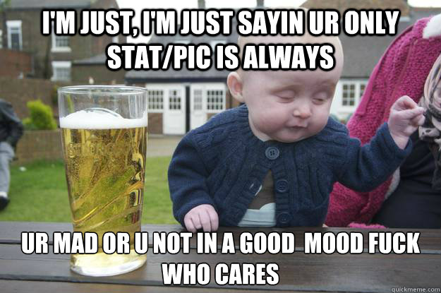I'm just, i'm just sayin ur only stat/pic is always ur mad or u not in a good  mood fuck who cares   drunk baby