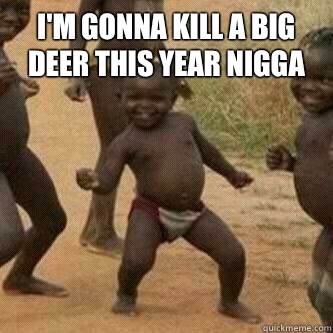 I'm gonna kill a big deer this year nigga   Its friday niggas