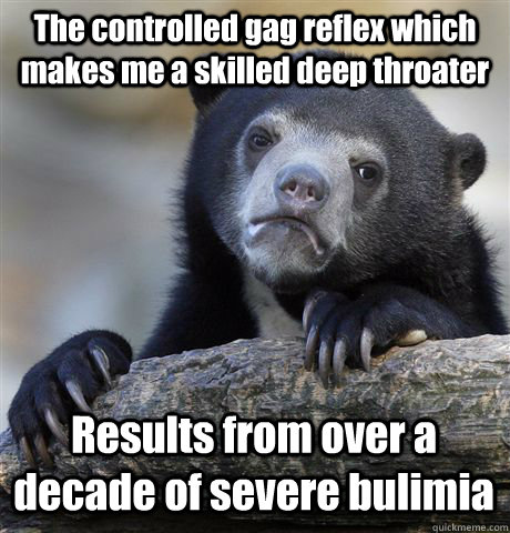 The controlled gag reflex which makes me a skilled deep throater Results from over a decade of severe bulimia  Confession Bear