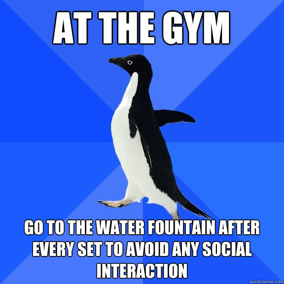 At the gym go to the water fountain after every set to avoid any social interaction  Socially Awkward Penguin