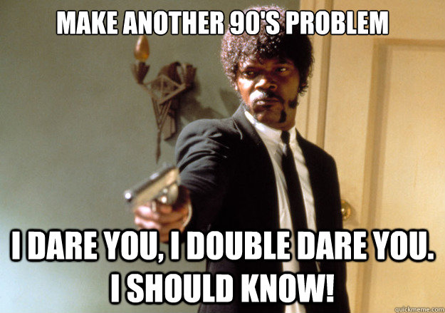 Make another 90's problem i dare you, i double dare you. I should know!  Samuel L Jackson