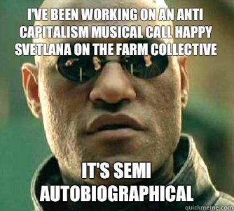 I've been working on an anti capitalism musical call Happy Svetlana on the Farm Collective It's semi autobiographical  Matrix Morpheus