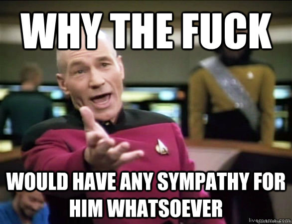 Why the fuck would have any sympathy for him whatsoever  Annoyed Picard HD