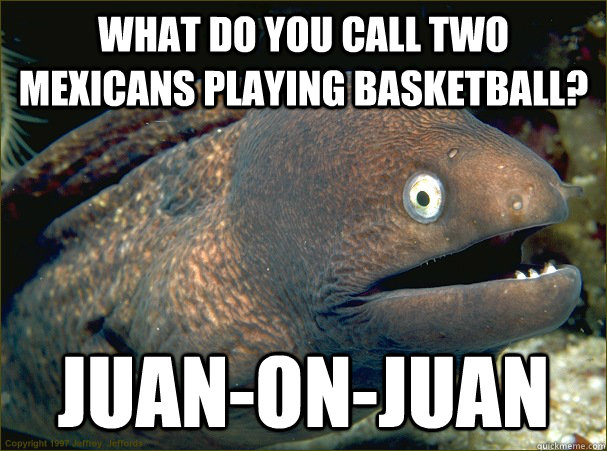 What do you call two mexicans playing basketball? Juan-on-juan  Bad Joke Eel