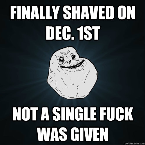 finally shaved on dec. 1st not a single fuck was given  Forever Alone