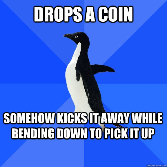 Drops a coin Somehow kicks it away while bending down to pick it up  Socially Awkward Penguin