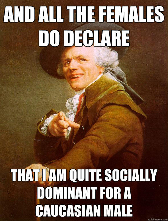 and all the females do declare that i am quite socially dominant for a caucasian male - and all the females do declare that i am quite socially dominant for a caucasian male  Joseph Ducreux