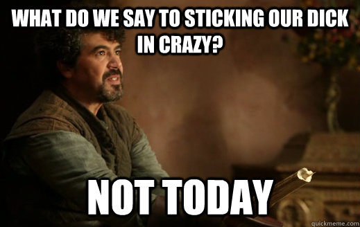 What do we say to sticking our dick in crazy? NOT TODAY  Syrio Forel - Not Today