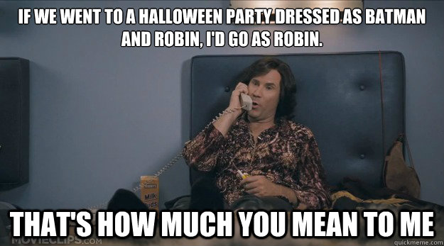 If we went to a Halloween party dressed as Batman and Robin, I'd go as Robin. That's how much you mean to me  