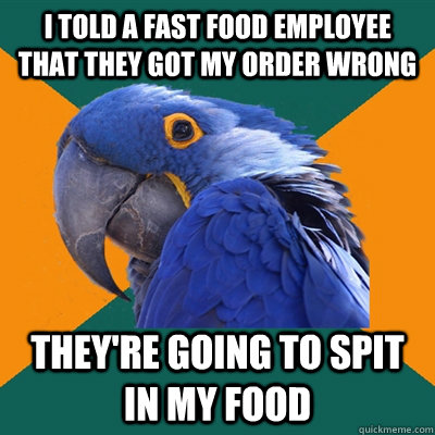 I told a fast food employee that they got my order wrong They're going to spit in my food  Paranoid Parrot